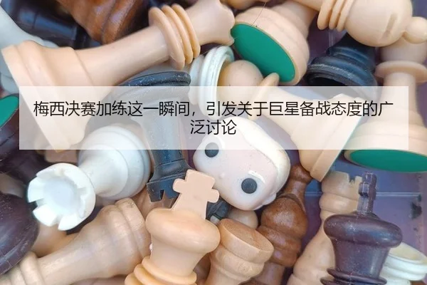 梅西决赛加练这一瞬间，引发关于巨星备战态度的广泛讨论